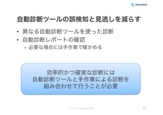 自動診断ツールの誤検知と見逃しを減らす
• 異なる自動診断ツールを使った診断
• 自動診断レポートの確認
– 必要な場合には手作業で確かめる
(c) 2017 Tricorder Co. Ltd. 20
効率的かつ確実な診断には
自動診断ツールと手作業による診断を
組み合わせて行うことが必要
 