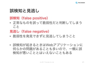 誤検知と見逃し
誤検知（false positive）
• 正常なものを誤って脆弱性だと判断してしまう
こと
見逃し（false negative）
• 脆弱性を発見できずに見逃してしまうこと
• 誤検知が起きるときはWebアプリケーションに
何らかの問題があることも多いので、一概に誤
検知が悪いこととはいえないこともある
(c) 2017 Tricorder Co. Ltd. 21
 