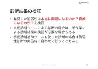 診断結果の検証
• 発見した脆弱性は本当に問題になるのか？脅威
になるのか？を検証
• 自動診断ツールによる診断の場合は、手作業に
よる診断結果の検証が必要な場合もある
• 手動診断補助ツールを使った診断の場合は脆弱
性診断の実施時に合わせて行うこともある
(c) 2017 Tricorder Co. Ltd. 22
 
