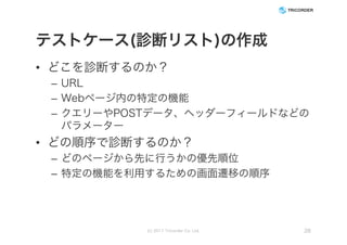 テストケース(診断リスト)の作成
• どこを診断するのか？
– URL
– Webページ内の特定の機能
– クエリーやPOSTデータ、ヘッダーフィールドなどの
パラメーター
• どの順序で診断するのか？
– どのページから先に行うかの優先順位
– 特定の機能を利用するための画面遷移の順序
(c) 2017 Tricorder Co. Ltd. 26
 