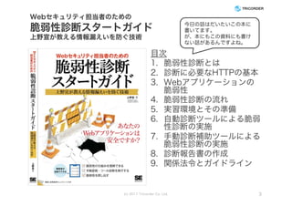 Webセキュリティ担当者のための
脆弱性診断スタートガイド
上野宣が教える情報漏えいを防ぐ技術
目次
1. 脆弱性診断とは
2. 診断に必要なHTTPの基本
3. Webアプリケーションの
脆弱性
4. 脆弱性診断の流れ
5. 実習環境とその準備
6. 自動診断ツールによる脆弱
性診断の実施
7. 手動診断補助ツールによる
脆弱性診断の実施
8. 診断報告書の作成
9. 関係法令とガイドライン
(c) 2017 Tricorder Co. Ltd. 3
今日の話はだいたいこの本に
書いてます。
が、本にもこの資料にも書け
ない話があるんですよね。
 