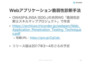 Webアプリケーション脆弱性診断手法
• OWASP＆JNSA ISOG-Jの共同WG「脆弱性診
断士スキルマッププロジェクト」で作成
• https://archives.tricorder.jp/webpen/Web_
Application_Penetration_Testing_Technique
s.pdf
– 短縮URL：https://goo.gl/CgCqtL
• リリース版は2017年3～4月ごろの予定
(c) 2017 Tricorder Co. Ltd. 32
 