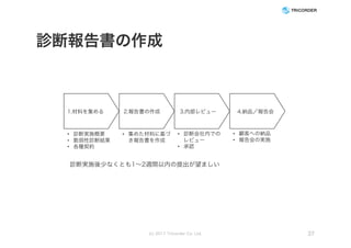 診断報告書の作成
(c) 2017 Tricorder Co. Ltd. 37
1.材料を集める 2.報告書の作成 3.内部レビュー 4.納品／報告会
• 診断実施概要
• 脆弱性診断結果
• 各種契約
• 集めた材料に基づ
き報告書を作成
• 顧客への納品
• 報告会の実施
• 診断会社内での
レビュー
• 承認
診断実施後少なくとも1～2週間以内の提出が望ましい
 