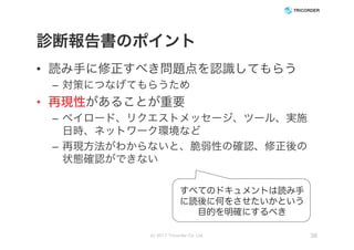 診断報告書のポイント
• 読み手に修正すべき問題点を認識してもらう
– 対策につなげてもらうため
• 再現性があることが重要
– ペイロード、リクエストメッセージ、ツール、実施
日時、ネットワーク環境など
– 再現方法がわからないと、脆弱性の確認、修正後の
状態確認ができない
(c) 2017 Tricorder Co. Ltd. 38
すべてのドキュメントは読み手
に読後に何をさせたいかという
目的を明確にするべき
 
