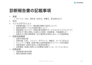 診断報告書の記載事項
• 表紙
– タイトル、日付、報告者（会社名、部署名、担当者名など）
• 目次
• イントロダクション
– 診断報告書について（報告書の概要や目的について）
– 脆弱性診断サービスの診断対象について
– 業務運営上のリスク（診断対象の事業やサービスなどのリスクについて）
– 診断を行う際に同意した契約上の規則（免責事項、守秘義務など）
– 診断を行う際の制限事項（主に脆弱性を発見にあたっての阻害要因）
• 診断実施概要
– 診断の実施日程
– 診断対象（URL、ドメイン、IPアドレス、機器名、サービス名など）
– ネットワーク環境（診断対象と診断実施側のネットワーク的な関係）
– 診断実施者（診断を担当した脆弱性診断士）
– 診断環境（診断に使用したOS環境や診断ツール、バージョンなど）
• 診断結果
– 診断結果の総合評価
– 個別の脆弱性の報告
(c) 2017 Tricorder Co. Ltd. 39
 