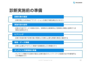 診断実施前の準備
• 診断対象となるWebアプリケーションの選定や優先順位付けを行う
診断対象の確認
• 診断の内容やサービス提供の流れ、診断時の注意事項など診断前に事前に説明すべき
事項の説明を行う
実施内容の説明
• 診断の実施形態や診断対象の環境など診断に必要な情報を事前に確認する
ヒアリング
• 診断に必要なアカウント情報や各種権限などの準備を行う
環境・データ準備
• オンサイト環境での診断の場合に診断対象のネットワークへの接続方法や作業場所な
どの準備を行う
オンサイト作業環境の準備
(c) 2017 Tricorder Co. Ltd. 42
 