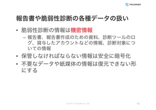 報告書や脆弱性診断の各種データの扱い
• 脆弱性診断の情報は機密情報
– 報告書、報告書作成のための資料、診断ツールのロ
グ、貸与したアカウントなどの情報、診断対象につ
いての情報
• 保管しなければならない情報は安全に暗号化
• 不要なデータや紙媒体の情報は復元できない形
にする
(c) 2017 Tricorder Co. Ltd. 43
 