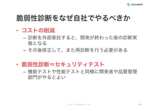脆弱性診断をなぜ自社でやるべきか
• コストの削減
– 診断を外部委託すると、開発が終わった後の診断実
施となる
– その後修正して、また再診断を行う必要がある
• 脆弱性診断＝セキュリティテスト
– 機能テストや性能テストと同様に開発者や品質管理
部門がやるとよい
(c) 2017 Tricorder Co. Ltd. 46
 