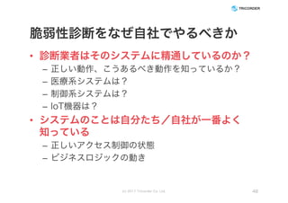脆弱性診断をなぜ自社でやるべきか
• 診断業者はそのシステムに精通しているのか？
– 正しい動作、こうあるべき動作を知っているか？
– 医療系システムは？
– 制御系システムは？
– IoT機器は？
• システムのことは自分たち／自社が一番よく
知っている
– 正しいアクセス制御の状態
– ビジネスロジックの動き
(c) 2017 Tricorder Co. Ltd. 48
 