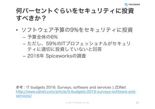 何パーセントぐらいをセキュリティに投資
すべきか？
• ソフトウェア予算の9%をセキュリティに投資
– 予算全体の6%
– ただし、59％のITプロフェッショナルがセキュリ
ティに適切に投資していないと回答
– 2016年 Spiceworksの調査
(c) 2017 Tricorder Co. Ltd. 52
参考：IT budgets 2016: Surveys, software and services | ZDNet
http://www.zdnet.com/article/it-budgets-2016-surveys-software-and-
services/
 