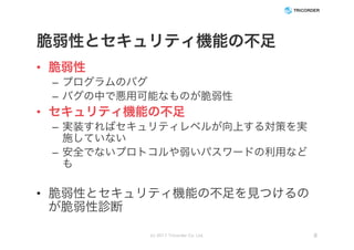 脆弱性とセキュリティ機能の不足
• 脆弱性
– プログラムのバグ
– バグの中で悪用可能なものが脆弱性
• セキュリティ機能の不足
– 実装すればセキュリティレベルが向上する対策を実
施していない
– 安全でないプロトコルや弱いパスワードの利用など
も
• 脆弱性とセキュリティ機能の不足を見つけるの
が脆弱性診断
(c) 2017 Tricorder Co. Ltd. 8
 
