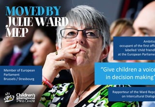 Ambitio
occupant of the first offic
labelled ‘child friendl
at the European Parliamen
Rapporteur of the Ward Repo
on Intercultural Dialogu
“Give children a voice
in decision making”
Member of European
Parliament
Brussels / Strasbourg
 