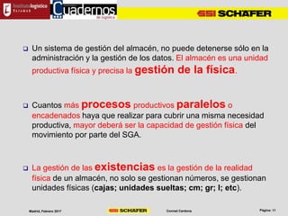 Conrad CardonaMadrid, Febrero 2017
 Un sistema de gestión del almacén, no puede detenerse sólo en la
administración y la gestión de los datos. El almacén es una unidad
productiva física y precisa la gestión de la física.
 Cuantos más procesos productivos paralelos o
encadenados haya que realizar para cubrir una misma necesidad
productiva, mayor deberá ser la capacidad de gestión física del
movimiento por parte del SGA.
 La gestión de las existencias es la gestión de la realidad
física de un almacén, no solo se gestionan números, se gestionan
unidades físicas (cajas; unidades sueltas; cm; gr; l; etc).
 