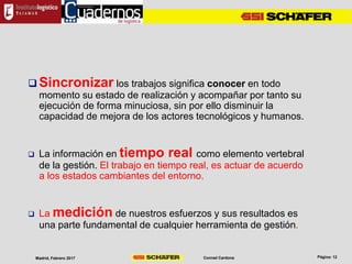 Conrad CardonaMadrid, Febrero 2017
 Sincronizar los trabajos significa conocer en todo
momento su estado de realización y acompañar por tanto su
ejecución de forma minuciosa, sin por ello disminuir la
capacidad de mejora de los actores tecnológicos y humanos.
 La información en tiempo real como elemento vertebral
de la gestión. El trabajo en tiempo real, es actuar de acuerdo
a los estados cambiantes del entorno.
 La medición de nuestros esfuerzos y sus resultados es
una parte fundamental de cualquier herramienta de gestión.
 