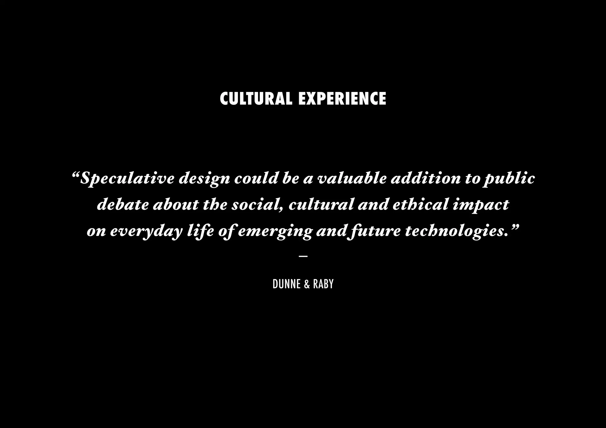 CULTURAL EXPERIENCE



“Speculative design could be a valuable addition to public 
   debate about the social, cultural and ethical impact
  on everyday life of emerging and future technologies.” 
                              –
                         DUNNE & RABY
 
