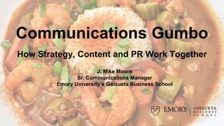 Communications Gumbo
How Strategy, Content and PR Work Together
J. Mike Moore
Sr. Communications Manager
Emory University’s Goizueta Business School
 