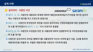 2011. 5. 12. 사람인의 채용정보 복제에 대하여 채용정보등복제금지가처분을 제기한 잡코리
아는 사람인과 합의를 하고 조정으로 종결시킴
미래가 선택한 로펌 | 법무법인 민후www.minwho.kr
11
잡코리아ㆍ사람인 사건
실제 사례
2011. 11. 사람인의 부작위의무 위반을 이유로 잡코리아는 간접강제결정에 대한 집행문부여
의 소를 제기하였으나 2013. 1. 21. 다시 조정으로 종결함
2015. 3. 13. 사람인의 조정결정 위반 및 크롤링에 대하여 집행문부여 및 저작권침해금지등
의 소를 제기함
사람인은 잡코리아의 모바일 웹페이지를 크롤링하여 자신의 서버에 옮긴 다음, SW를 통하여
채용정보만을 추출한 뒤, 추출한 채용정보를 사람인의 사이트에 올림
 