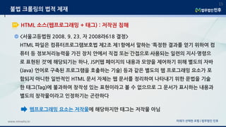 <서울고등법원 2008. 9. 23. 자 2008라618 결정>
HTML 파일은 컴퓨터프로그램보호법 제2조 제1항에서 말하는 ‘특정한 결과를 얻기 위하여 컴
퓨터 등 정보처리능력을 가진 장치 안에서 직접 또는 간접으로 사용되는 일련의 지시·명령으
로 표현된 것’에 해당되기는 하나, JSP{웹 페이지의 내용과 모양을 제어하기 위해 별도의 자바
(Java) 언어로 구축된 프로그램을 호출하는 기술} 등과 같은 별도의 웹 프로그래밍 요소가 포
함되지 아니한 일반적인 HTML 문서 자체는 웹 문서를 정리하여 나타내기 위한 문법을 기술
한 태그(Tag)에 불과하여 창작성 있는 표현이라고 볼 수 없으므로 그 문서가 표시하는 내용과
별도의 창작물이라고 인정하기는 곤란하다
미래가 선택한 로펌 | 법무법인 민후www.minwho.kr
15
HTML 소스(웹프로그래밍 + 태그) : 저작권 침해
불법 크롤링의 법적 제재
웹프로그래밍 요소는 저작물에 해당하지만 태그는 저작물 아님
 