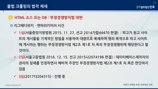 리그베다위키ㆍ엔하위키미러 사건
미래가 선택한 로펌 | 법무법인 민후www.minwho.kr
19
HTML 소스 또는 DB : 부정경쟁방지법 위반
불법 크롤링의 법적 제재
 1심(서울중앙지방법원 2015. 11. 27. 선고 2014가합44470 판결) : 피고가 원고 사이
트의 게시물을 기계적인 방법을 사용하여 대량으로 복제하여 영리 목적으로 피고 사이트
에 게시하는 행위는 부정경쟁방지법 제2조 제1호 차.목의 부정경쟁행위에 해당한다고 할
것이다.
 2심(서울고등법원 2016. 12. 15. 선고 2015나2074198 판결) : 데이터베이스제작자의
권리의 침해를 인정하면서 예비적 주장인 부정경쟁방지법 제2조 제1호 차.목은 판단하지
않음
 3심(2017다204315) : 진행 중
 