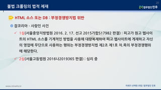 잡코리아ㆍ사람인 사건
미래가 선택한 로펌 | 법무법인 민후www.minwho.kr
20
HTML 소스 또는 DB : 부정경쟁방지법 위반
불법 크롤링의 법적 제재
 1심(서울중앙지방법원 2016. 2. 17. 선고 2015가합517982 판결) : 피고가 원고 웹사이
트의 HTML 소스를 기계적인 방법을 사용해 대량복제하여 피고 웹사이트에 게재하고 자신
의 영업에 무단으로 사용하는 행위는 부정경쟁방지법 제2조 제1호 차.목의 부정경쟁행위
에 해당한다.
 2심(서울고등법원 2016나2019365 판결) : 심리 중
 