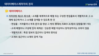 저작권법 제2조 제19호 : 소재를 체계적으로 배열 또는 구성한 편집물로서 개별적으로 그 소
재에 접근하거나 그 소재를 검색할 수 있도록 한 것
- 편집물 : 저작물이나 부호·문자·음·영상 그 밖의 형태의 자료(= 소재)의 집합물(제17호)
- 소재 배열이나 구성에 있어 체계성 : 단순한 배열 이상이나 창작성까지는 요하지 않음
- 개별적으로 : 특정 정보의 접근이나 검색의 편의성
- 소재의 접근이나 소재의 검색 기능
미래가 선택한 로펌 | 법무법인 민후www.minwho.kr
26
데이터베이스
데이터베이스제작자의 권리
 