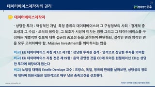 미래가 선택한 로펌 | 법무법인 민후www.minwho.kr
29
데이터베이스제작자
데이터베이스제작자의 권리
- 상당한 투자 : 핵심적인 개념. 특정 종류의 데이터베이스와 그 구성정보의 사회ㆍ경제적 중
요성과 그 수집ㆍ조직의 용이성, 그 보호가 시장에 미치는 영향 그리고 그 데이터베이스를 구
성하는 개별적인 정보에 대한 접근의 중요성 등을 고려하여 판단하되, 질적인 면과 양적인 면
을 모두 고려하여야 함. Massive Investment를 의미하지는 않음
비교) EU 데이터베이스 지침 제7조 제1항 : 상당한 투자란 질적ㆍ양적으로 상당한 투자를 의미함
비교) EU 데이터베이스 지침 전문 제19항 : 음악 공연한 것을 CD에 모아둔 컴필레이션 CD는 상당
한 투자에 해당하지 않는다
비교) 노팅엄 대학의 Estelle Derclaye 교수 : 프랑스, 독일, 영국의 판례를 살펴보면, 상당성의 정도
에 대하여 회원국들은 일반적으로 매우 낮은 충족요건을 선호한다.
 