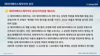 ① 데이터베이스제작자는 그의 데이터베이스의 전부 또는 상당한 부분을 복제·배포·방송 또는
전송(이하 이 조에서 "복제등"이라 한다)할 권리를 가진다. (EU는 추출과 재이용 금지로 규정
되어 있음)
② 데이터베이스의 개별 소재는 제1항의 규정에 따른 당해 데이터베이스의 상당한 부분으로
간주되지 아니한다. 다만, 데이터베이스의 개별 소재 또는 그 상당한 부분에 이르지 못하는 부
분의 복제등이라 하더라도 반복적이거나 특정한 목적을 위하여 체계적으로 함으로써 당해 데
이터베이스의 통상적인 이용과 충돌하거나 데이터베이스제작자의 이익을 부당하게 해치는 경
우에는 당해 데이터베이스의 상당한 부분의 복제등으로 본다.
(워터루 사건에서 영국 법원은 12,620명 중 1,600명의 이름 복제는 상당한 복제라고 판시함)
미래가 선택한 로펌 | 법무법인 민후www.minwho.kr
31
데이터베이스제작자의 권리(저작권법 제93조)
데이터베이스제작자의 권리
 