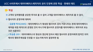 미래가 선택한 로펌 | 법무법인 민후www.minwho.kr
34
학설
UCC 사이트에서 데이터베이스제작자의 권리 인정에 관한 학설ㆍ판례의 태도
고객의 입력행위를 상당한 투자로 볼 수 없어 고객을 데이터베이스 제작자로 볼 수 없다.
웹사이트 운영자에 대하여
- 김윤명 박사(2005) : 데이터베이스가 형성된 웹사이트 상의 커뮤니티는 본래 데이터베이스
제작을 위한 목적으로 운영된 것이 아니기에 웹사이트 운영자를 데이터베이스 제작자로 보는
것은 의문이다
- 오승종 교수 : 데이터베이스의 형성과 갱신에 있어서 해당 웹사이트 운영자에게 법적인 의미
에서의 행위주체성을 인정할 수 있는지에 따라 결정하면 됨
 