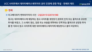 미래가 선택한 로펌 | 법무법인 민후www.minwho.kr
38
판례
UCC 사이트에서 데이터베이스제작자의 권리 인정에 관한 학설ㆍ판례의 태도
리그베다위키-엔하위키미러 사건 - 2심(2015나2074198)
원고는 데이터베이스에 해당하는 원고 사이트를 제작하기 위하여 인적 또는 물적으로 상당한
투자를 하였고, 그 소재의 갱신, 검증 또는 보충을 위하여도 인적 또는 물적으로 상당한 투자
를 한 자로서 원고 사이트에 대한 데이터베이스제작자에 해당한다고 봄이 타당하다.
 