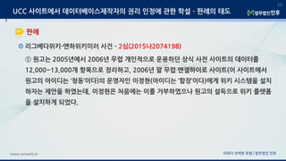 미래가 선택한 로펌 | 법무법인 민후www.minwho.kr
39
판례
UCC 사이트에서 데이터베이스제작자의 권리 인정에 관한 학설ㆍ판례의 태도
리그베다위키-엔하위키미러 사건 - 2심(2015나2074198)
① 원고는 2005년에서 2006년 무렵 개인적으로 운용하던 상식 사전 사이트의 데이터를
12,000~13,000개 항목으로 정리하고, 2006년 말 무렵 엔젤하이로 사이트(이 사이트에서
원고의 아이디는 ‘청동’이다)의 운영자인 이정현(아이디는 ‘함장’이다)에게 위키 시스템을 설치
하자는 제안을 하였는데, 이정현은 처음에는 이를 거부하였으나 원고의 설득으로 위키 플랫폼
을 설치하게 되었다.
 