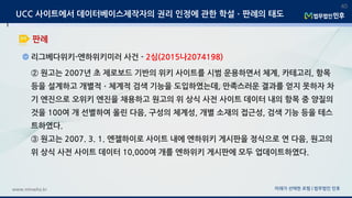 미래가 선택한 로펌 | 법무법인 민후www.minwho.kr
40
판례
UCC 사이트에서 데이터베이스제작자의 권리 인정에 관한 학설ㆍ판례의 태도
리그베다위키-엔하위키미러 사건 - 2심(2015나2074198)
② 원고는 2007년 초 제로보드 기반의 위키 사이트를 시범 운용하면서 체계, 카테고리, 항목
등을 설계하고 개별적ㆍ체계적 검색 기능을 도입하였는데, 만족스러운 결과를 얻지 못하자 차
기 엔진으로 오위키 엔진을 채용하고 원고의 위 상식 사전 사이트 데이터 내의 항목 중 양질의
것을 100여 개 선별하여 올린 다음, 구성의 체계성, 개별 소재의 접근성, 검색 기능 등을 테스
트하였다.
③ 원고는 2007. 3. 1. 엔젤하이로 사이트 내에 엔하위키 게시판을 정식으로 연 다음, 원고의
위 상식 사전 사이트 데이터 10,000여 개를 엔하위키 게시판에 모두 업데이트하였다.
 