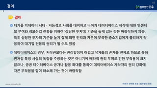 미래가 선택한 로펌 | 법무법인 민후www.minwho.kr
49
결어
결어
다가올 빅데이터 시대ㆍ지능정보 사회를 대비하고 나아가 데이터베이스 제작에 대한 인센티
브 부여와 정보산업 진흥을 위하여 ‘상당한 투자’의 기준을 높게 잡는 것은 바람직하지 않음.
특히 상당한 투자의 기준을 높게 잡게 되면 인력과 자본이 부족한 중소기업에게 불리하게 작
용하여 대기업 전용의 권리가 될 수도 있음
데이터베이스의 경우, 저작권보다는 권리발생이 어렵고 유체물의 존재를 전제로 하므로 특허
권처럼 특정 사상의 독점을 주장하는 것은 아니기에 배타적 권리 부여로 인한 부작용이 크지
않으나, 공공 데이터베이스 공개나 활용 확대를 통하여 데이터베이스 제작자의 권리 강화에
따른 부작용을 같이 해소해 가는 것이 바람직함
 