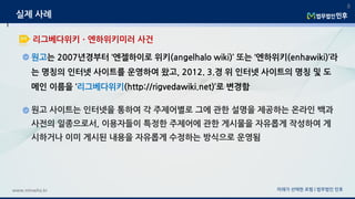 원고는 2007년경부터 ‘엔젤하이로 위키(angelhalo wiki)’ 또는 ‘엔하위키(enhawiki)’라
는 명칭의 인터넷 사이트를 운영하여 왔고, 2012. 3.경 위 인터넷 사이트의 명칭 및 도
메인 이름을 ‘리그베다위키(http://rigvedawiki.net)’로 변경함
미래가 선택한 로펌 | 법무법인 민후www.minwho.kr
8
리그베다위키ㆍ엔하위키미러 사건
실제 사례
원고 사이트는 인터넷을 통하여 각 주제어별로 그에 관한 설명을 제공하는 온라인 백과
사전의 일종으로서, 이용자들이 특정한 주제어에 관한 게시물을 자유롭게 작성하여 게
시하거나 이미 게시된 내용을 자유롭게 수정하는 방식으로 운영됨
 