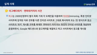 피고는 2009년경부터 별지 목록 기재 각 도메인을 이용하여 미러링(mirroring, 특정 인터넷
사이트에 집적된 자료 전부를 다른 인터넷 사이트로 그대로 복사하여 오는 것) 방식으로 원고
사이트의 ‘위키’ 게시물 전부를 복제한 ‘엔하위키 미러’라는 명칭의 인터넷 사이트를 개설하여
운영하면서, Google 애드센스와 광고계약을 체결하고 피고 사이트에서 광고를 게시함
미래가 선택한 로펌 | 법무법인 민후www.minwho.kr
9
리그베다위키ㆍ엔하위키미러 사건
실제 사례
 