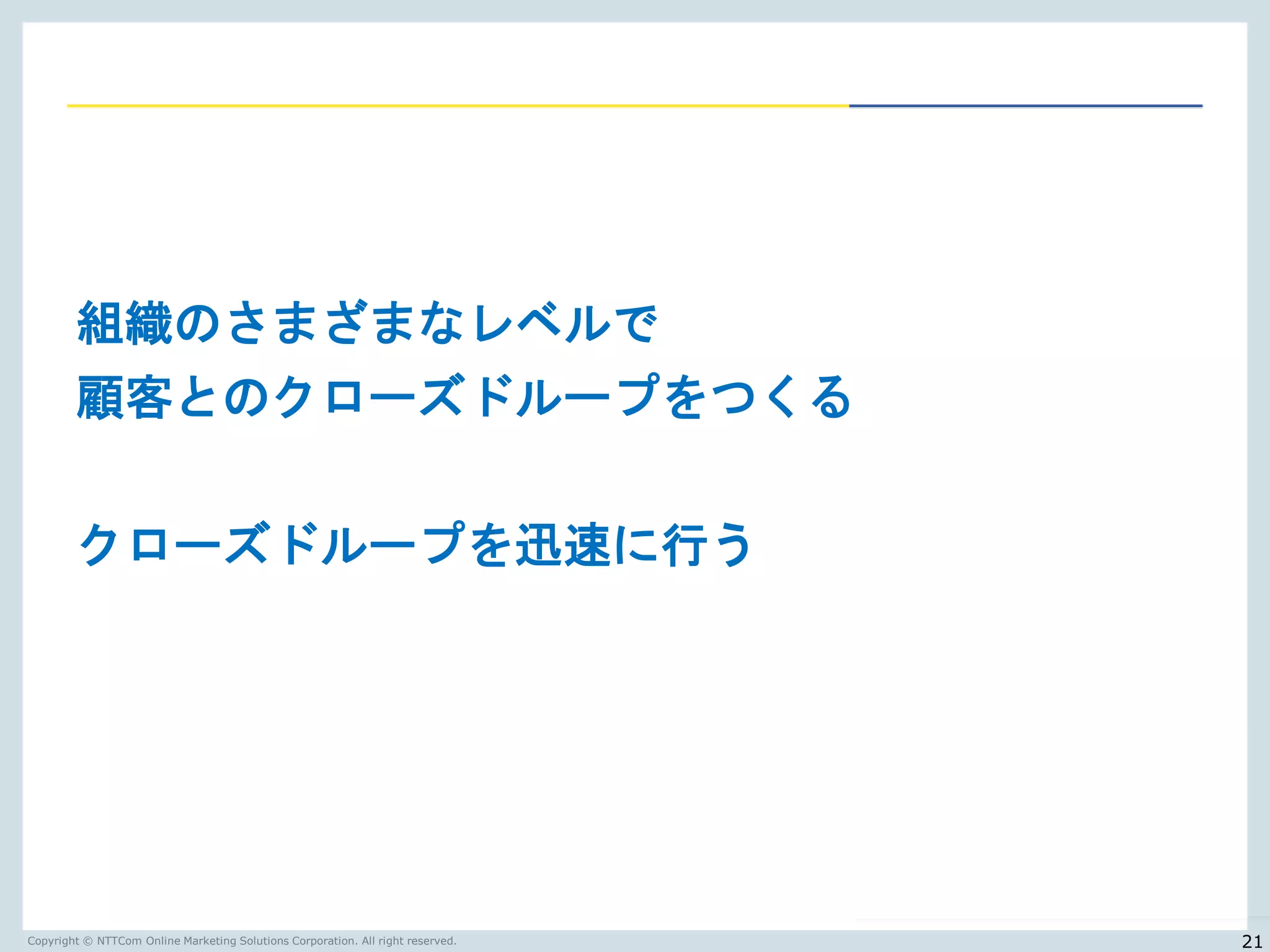 Copyright © NTTCom Online Marketing Solutions Corporation. All right reserved.
組織のさまざまなレベルで
顧客とのクローズドループをつくる
クローズドループを迅速に行う
21
 