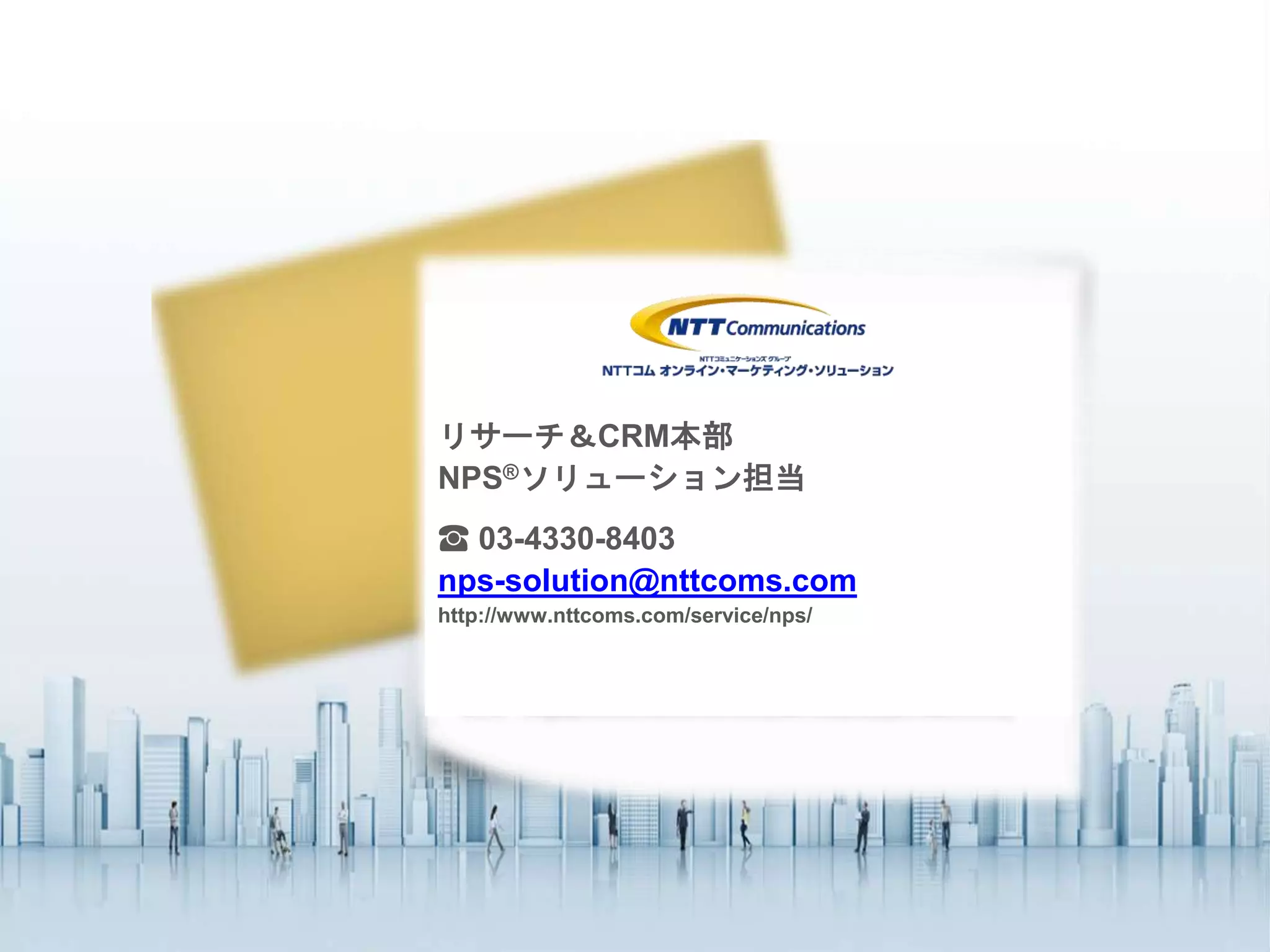 【お問い合わせ】
ビジネスインテリジェンス本部
データ分析コンサルティング
Tel: 03 4330 8401(代表)
eMail: info@nttcoms.com
Thank you.リサーチ＆CRM本部
NPS®ソリューション担当
☎ 03-4330-8403
nps-solution@nttcoms.com
http://www.nttcoms.com/service/nps/
 