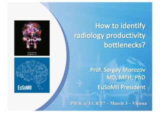 Prof.	Sergey	Morozov
MD,	MPH,	PhD
EuSoMII President
How	to	identify	
radiology	productivity	
bottlenecks?
PIER @ ECR’17 – March 3 – Vienna
 