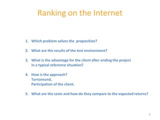 Ranking on the Internet


1. Which problem solves the proposition?

2. What are the results of the test environment?

3. What is the advantage for the client after ending the project
   in a typical reference situation?

4. How is the approach?
   Turnaround,
   Participation of the client.

5. What are the costs and how do they compare to the expected returns?




                                                                         1
 
