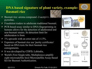 DNA based signature of plant variety, example-Basmati rice Basmati rice -aroma compound -2-acetyl-1-pyrroline. Fraudulent traders to adulterate traditional basmati.  PCR-based assay similar to DNA fingerprinting in humans allows for the detection of adulterated and non-basmati strains. Its detection limit for adulteration is from  1% upwards with an error rate of ±1.5%.  Exporters of basmati rice use 'purity certificates' based on DNA tests for their basmati rice consignments.  It was developed by CDFD, Labindia,  World's First Single-tube, Multiplex(co-amplify eight microsatellite loci) Microsatellite Assay-based Kit for Basmati Authentication. 02/17/11 Dinesh-PU-Talk-17-02-2011 