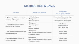DISTRIBUTION & CASES
Solution Distribution channels
Completed
and on-going projects
1. Mobile app with indoor navigation,
marketing and analytics
•Mobile developers
•IT integrators
•Marketing agencies
Sheremetyevo International Airport
Expocentre Moscow
Leading Moscow Shopping Mall
2. Service for analysis of visitors
behavior inside buildings
•IT integrators
•Marketing agencies
•ISP
•Terminal operators
Max Brenner
VISA Qiwi Wallet
O’KEY Retail Chain
3. Staff and vehicles monitoring and
management system
•IT integrators
•Staff and ﬂeet management tools providers
•Value added resellers
Moscow Metro
Dubai Airports
4. Service for passive tracking of
staff and vehicles
•IT integrators
•Staff and ﬂeet management tools providers
•Value added resellers
Moscow Metro
Dubai Airports
 