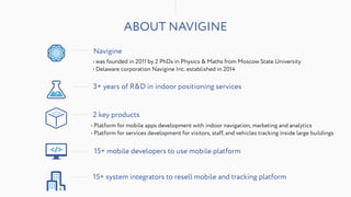 ABOUT NAVIGINE
• was founded in 2011 by 2 PhDs in Physics & Maths from Moscow State University
• Delaware corporation Navigine Inc. established in 2014
Navigine
3+ years of R&D in indoor positioning services
• Platform for mobile apps development with indoor navigation, marketing and analytics
• Platform for services development for visitors, staff, and vehicles tracking inside large buildings
2 key products
15+ system integrators to resell mobile and tracking platform
15+ mobile developers to use mobile platform
 