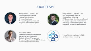 OUR TEAM
Alexey Panyov - CEO and CTO 
PhD in Physics and Maths at  
Moscow State University
10+ scientiﬁc articles
7+ years of experience in special
navigation software development
Ilya Bubelo – CMO
Marketing/Advertising Management  
specialist at Saint-Petersburg  
Graduate School of Management  
8+ years of experience with B2B IT startups  
at different international markets
Oleg Demidov – CBDO and CFO
PhD in Physics and Maths at  
Moscow State University
MA Economics at New Economic School
8+ years of experience in international
consulting, business development of IT
companies, founder of several startups
7 more full time employees in R&D,
development and marketing
 