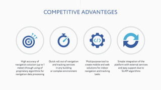 COMPETITIVE ADVANTEGES
High accuracy of
navigation solution (up to 1
meter) through using of
proprietary algorithms for
navigation data processing
Quick roll out of navigation
and tracking services
in any building
or complex environment
Simple integration of the  
platform with external services
and easy support due to
SLAM algorithms
Multipurpose tool to
create mobile and web
solutions for indoor
navigation and tracking
tasks
 