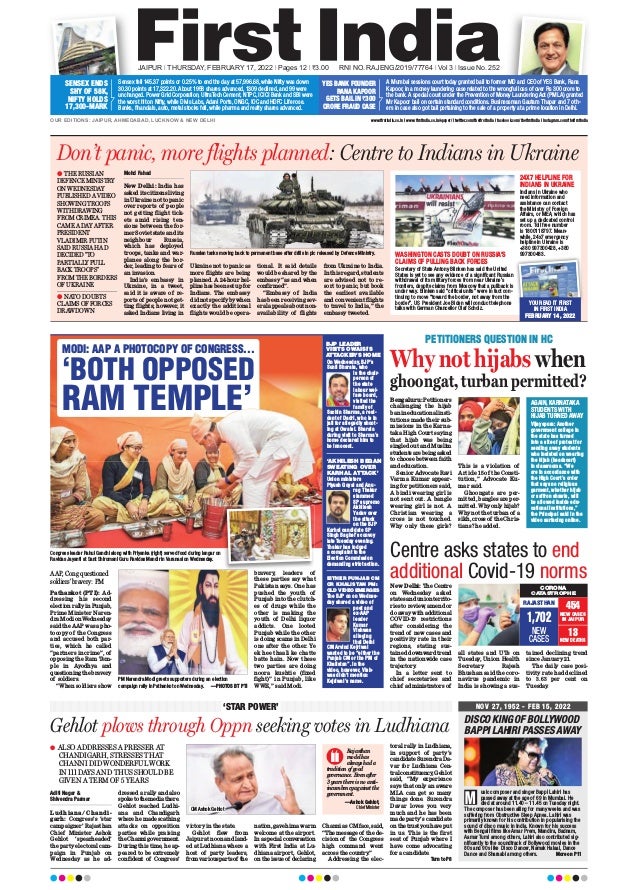 JAIPUR l THURSDAY, FEBRUARY 17, 2022 l Pages 12 l 3.00 RNI NO. RAJENG/2019/77764 l Vol 3 l Issue No. 252
OUR EDITIONS: JAIPUR, AHMEDABAD, LUCKNOW & NEW DELHI www.firstindia.co.in I www.firstindia.co.in/epaper/ I twitter.com/thefirstindia I facebook.com/thefirstindia I instagram.com/thefirstindia
Sensex fell 145.37 points or 0.25% to end the day at 57,996.68, while Nifty was down
30.30 points at 17,322.20. About 1958 shares advanced, 1309 declined, and 99 were
unchanged. Power Grid Corporation, UltraTech Cement, NTPC, ICICI Bank and SBI were
the worst hit on Nifty, while Divis Labs, Adani Ports, ONGC, IOC and HDFC Life rose.
Banks, financials, auto, metal stocks fell, while pharma and realty shares advanced.
SENSEX ENDS
SHY OF 58K,
NIFTY HOLDS
17,300-MARK
A Mumbai sessions court today granted bail to former MD and CEO of YES Bank, Rana
Kapoor, in a money laundering case related to the wrongful loss of over Rs 300 crore to
the bank. A special court under the Prevention of Money Laundering Act (PMLA) granted
Mr Kapoor bail on certain standard conditions. Businessman Gautam Thapar and 7 oth-
ers in case also got bail pertaining to the sale of a property at a prime location in Delhi.
YES BANK FOUNDER
RANA KAPOOR
GETS BAIL IN `300
CRORE FRAUD CASE
NOV 27, 1952 - FEB 15, 2022
DISCO KING OF BOLLYWOOD
BAPPI LAHIRI PASSES AWAY
usic composer and singer Bappi Lahiri has
passed away at the age of 69 in Mumbai. He
died at around 11.40 – 11.45 on Tuesday night.
The composer has been ailing for many weeks and was
suffering from Obstructive Sleep Apnea. Lahiri was
primarily known for his contribution in popularising the
sound of disco music in India. Known for his success
with Bengali films like Amar Prem, Mandira, Badnam,
Aamar Tumi among others, Lahiri also contributed sig-
nificantly to the soundtrack of Bollywood movies in the
80s and 90s like Disco Dancer, Namak Halaal, Dance
Dance and Sharaabi among others. More on P11
M
Centre asks states to end
additional Covid-19 norms
New Delhi: The Centre
on Wednesday asked
states and union territo-
ries to review, amend or
do away with additional
COVID-19 restrictions
after considering the
trend of new cases and
positivity rate in their
regions, stating sus-
tained downward trend
in the nationwide case
trajectory
.
In a letter sent to
chief secretaries and
chief administrators of
all states and UTs on
Tuesday, Union Health
Secretary Rajesh
Bhushan said the coro-
navirus pandemic in
India is showing a sus-
tained declining trend
since January 21.
The daily case posi-
tivity rate had declined
to 3.63 per cent on
Tuesday
.
CORONA
CATASTROPHE
RAJASTHAN
1,702
NEW
CASES
454
NEW CASES
IN JAIPUR
13
NEW DEATHS
Don’t panic, more flights planned: Centre to Indians in Ukraine
Mohd Fahad
New Delhi: India has
asked its citizens living
in Ukraine not to panic
over reports of people
not getting flight tick-
ets amid rising ten-
sions between the for-
mer Soviet state and its
neighbour Russia,
which has deployed
troops, tanks and war-
planes along the bor-
der, leading to fears of
an invasion.
India’s embassy in
Ukraine, in a tweet,
said it is aware of re-
ports of people not get-
ting flights; however, it
asked Indians living in
Ukraine not to panic as
more flights are being
planned. A 24-hour hel-
pline has been set up for
Indians. The embassy
did not specify by when
exactly the additional
flights would be opera-
tional. It said details
would be shared by the
embassy “as and when
confirmed”.
“Embassy of India
has been receiving sev-
eral appeals about non-
availability of flights
from Ukraine to India.
In this regard, students
are advised not to re-
sort to panic, but book
the earliest available
and convenient flights
to travel to India,” the
embassy tweeted.
l THE RUSSIAN
DEFENCE MINISTRY
ON WEDNESDAY
PUBLISHED A VIDEO
SHOWING TROOPS
WITHDRAWING
FROM CRIMEA. THIS
CAME A DAY AFTER
PRESIDENT
VLADIMIR PUTIN
SAID RUSSIA HAD
DECIDED “TO
PARTIALLY PULL
BACK TROOPS”
FROM THE BORDERS
OF UKRAINE
l NATO DOUBTS
CLAIMS OF FORCES
DRAWDOWN
Russian tanks moving back to permanent base after drills in pic released by Defence Ministry.
YOU READ IT FIRST
IN FIRST INDIA
FEBRUARY 14, 2022
Secretary of State Antony Blinken has said the United
States is yet to see any evidence of a significant Russian
withdrawal of its military forces from near Ukraine’s
frontiers, despite claims from Moscow that a pullback is
under way. Blinken said “critical units” were in fact con-
tinuing to move “toward the border, not away from the
border”. US President Joe Biden will conduct telephone
talks with German Chancellor Olaf Scholz.
WASHINGTON CASTS DOUBT ON RUSSIA’S
CLAIMS OF PULLING BACK FORCES
Indians in Ukraine who
need information and
assistance can contact
the Ministry of Foreign
Affairs, or MEA, which has
set up a dedicated control
room. Toll free number
is 1800118797. Mean-
while, 24x7 emergency
helpline in Ukraine is
+380 997300428, +380
997300483.
24X7 HELPLINE FOR
INDIANS IN UKRAINE
PETITIONERS QUESTION IN HC
Why not hijabs when
ghoongat, turban permitted?
Bengaluru: Petitioners
challenging the hijab
ban in educational insti-
tutions made their sub-
missions in the Karna-
taka High Court saying
that hijab was being
singled out and Muslim
studentsarebeingasked
to choose between faith
and education.
Senior Advocate Ravi
Varma Kumar appear-
ing for petitioners said,
A bindi wearing girl is
not sent out. A bangle
wearing girl is not. A
Christian wearing a
cross is not touched.
Why only these girls?
This is a violation of
Article 15 of the Consti-
tution,” Advocate Ku-
mar said.
Ghoongats are per-
mitted, bangles are per-
mitted. Why only hijab?
Why not the turban of a
sikh, cross of the Chris-
tians? he added.
AGAIN, KARNATAKA
STUDENTS WITH
HIJAB TURNED AWAY
Vijayapura: Another
government college in
the state has turned
into a site of protest for
sending away students
who insisted on wearing
the hijab (headscarf)
in classrooms. “We
are in accordance with
the High Court’s order
that says no religious
garment, whether hijab
or saffron shawls, will
be allowed inside edu-
cational institutions,”
the Principal said in the
video surfacing online.
Aditi Nagar &
Shivendra Parmar
Ludhiana/Chandi-
garh: Congress’s ‘star
campaigner’ Rajasthan
Chief Minister Ashok
Gehlot ‘spearheaded’
the party electoral cam-
paign in Punjab on
Wednesday as he ad-
dressed a rally and also
spoketothemediathere.
Gehlot reached Ludhi-
ana and Chandigarh
where he made scathing
attacks on opposition
parties while praising
theChannigovernment.
During this time, he ap-
peared to be extremely
confident of Congress’
victory in the state.
Gehlot flew from
Jaipur at noon and land-
ed at Ludhiana where a
host of party leaders,
fromvariouspartsof the
nation,gavehimawarm
welcome at the airport.
Inaspecialconversation
with First India at Lu-
dhiana airport, Gehlot,
on the issue of declaring
Channi as CM face, said,
“The message of the de-
cision of the Congress
high command went
across the country
.”
Addressing the elec-
toral rally in Ludhiana,
in support of party’s
candidate Surendra Da-
var for Ludhiana Cen-
tralconstituency
,Gehlot
said, “My experience
says that only an aware
MLA can get so many
things done. Surendra
Davar loves you very
much and he has been
made party’s candidate
onthetrustyouhaveput
in us. This is the first
seat of Punjab where I
have come advocating
for a candidate.
Turn to P8
Gehlot plows through Oppn seeking votes in Ludhiana
‘STAR POWER’
l ALSO ADDRESSES A PRESSER AT
CHANDIGARH, STRESSES THAT
CHANNI DID WONDERFUL WORK
IN 111 DAYS AND THUS SHOULD BE
GIVEN A TERM OF 5 YEARS
CM Ashok Gehlot
Rajasthan
model has
always had a
tradition of good
governance. Even after
3 years there is no anti-
incumbency against the
government.
—Ashok Gehlot,
Chief Minister
Pathankot (PTI): Ad-
dressing his second
election rally in Punjab,
Prime Minister Naren-
dra Modi on Wednesday
said the AAP was a pho-
tocopy of the Congress
and accused both par-
ties, which he called
“partners in crime”, of
opposing the Ram Tem-
ple in Ayodhya and
questioning the bravery
of soldiers.
“When soldiers show
bravery, leaders of
these parties say what
Pakistan says. One has
pushed the youth of
Punjab into the clutch-
es of drugs while the
other is making the
youth of Delhi liquor
addicts. One looted
Punjab while the other
is doing scams in Delhi
one after the other. Ye
ek hee thaali ke chatte
batte hain. Now these
two parties are doing
noora kushtie (fixed
fight)” in Punjab, like
WWE,” said Modi.
Congress leader Rahul Gandhi along with Priyanka (right) served food during langar on
Ravidas Jayanti at Sant Shiromani Guru Ravidas Mandir in Varanasi on Wednesday.
PM Narendra Modi greets supporters during an election
campaign rally in Pathankot on Wednesday. —PHOTOS BT PTI
BJP LEADER
VISITS OWAISI’S
ATTACKER’S HOME
On Wednesday, BJP’s
Sunil Bharala, who
is the chair-
person of
the state
labour wel-
fare board,
visited the
family of
Sachin Sharma, a resi-
dent of Dadri, who is in
jail for allegedly shoot-
ing at Owaisi. Bharala
during visit to Sharma’s
home declared him to
be innocent.
‘AKHILESH BEGAN
SWEATING OVER
KARHAL ATTACK’
Union ministers
Piyush Goyal and Anu-
rag Thakur
slammed
SP supremo
Akhilesh
Yadav over
the attack
on the BJP
Karhal candidate SP
Singh Baghel’s convoy
late Tuesday evening.
Thakur has lodged
a complaint to the
Election Commission
demanding strict action.
EITHER PUNJAB CM
OR KHALISTAN PM:
OLD VIDEO EMERGES
The BJP on on Wednes-
day shared a video of
poet and
ex-AAP
leader
Kumar
Vishwas
alleging
that Delhi
CM Arvind Kejriwal
wanted to be “either the
Punjab CM or the PM of
Khalistan”. In the
video, however, Vish-
was didn’t mention
Kejriwal’s name.
AAP, Cong questioned
soldiers’ bravery: PM
MODI: AAP A PHOTOCOPY OF CONGRESS...
‘BOTH OPPOSED
RAM TEMPLE’
 