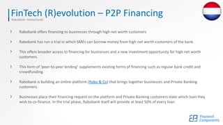 FinTech (R)evolution – P2P FinancingRaboBank– Netherlands
› Rabobank offers financing to businesses through high net worth customers
› Rabobank has run a trial in which SMEs can borrow money from high net worth customers of the bank.
› This offers broader access to financing for businesses and a new investment opportunity for high net worth
customers.
› This form of ‘peer-to-peer lending’ supplements existing forms of financing such as regular bank credit and
crowdfunding.
› Rabobank is building an online platform (Rabo & Co) that brings together businesses and Private Banking
customers.
› Businesses place their financing request on the platform and Private Banking customers state which loan they
wish to co-finance. In the trial phase, Rabobank itself will provide at least 50% of every loan.
 