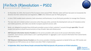FinTech (R)evolution – PSD2Payment Services Directive 2 – European Union
› On November 16, 2015, the Council of the European Union passed PSD2. Member states will have two years to incorporate the
directive into their national laws and regulations. 2018 is the milestone year for PSD2 going live.
› In short, PSD2 enables bank customers, both consumers and businesses, to use third-party providers to manage their finances.
› The new rules aim to better protect consumers when they pay online, promote the development and use of innovative online
and mobile payments, and make cross-border European payment services safer.
› Banks, are obligated to provide these third-party providers access to their customers’ accounts through open APIs. This will
enable third-parties to build financial services on top of banks’ data and infrastructure.
› AISP (Account Information Service Provider) are the service providers with access to the account information of bank
customers. Such services could analyze a user’s spending behavior or aggregate a user’s account information from several banks
into one overview.
› PISP (Payment Initiation Service Provider) are the service providers initiating a payment on behalf of the user. P2P transfer and
bill payment are PISP services we are likely to see when PSD2 is implemented.
› In September 2016, Smart Money People estimated that PSD2 had placed a 4% premium on FinTech valuations.
 
