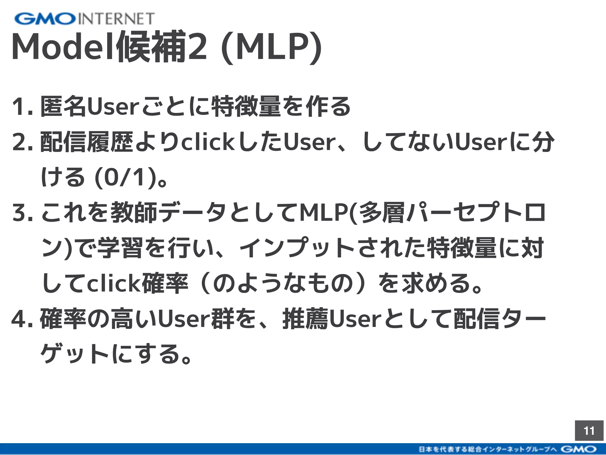 11
Model候補2 (MLP)
1. 匿名Userごとに特徴量を作る
2. 配信履歴よりclickしたUser、してないUserに分
ける (0/1)。
3. これを教師データとしてMLP(多層パーセプトロ
ン)で学習を行い、インプットされた特徴量に対
してclick確率（のようなもの）を求める。
4. 確率の高いUser群を、推薦Userとして配信ター
ゲットにする。
 