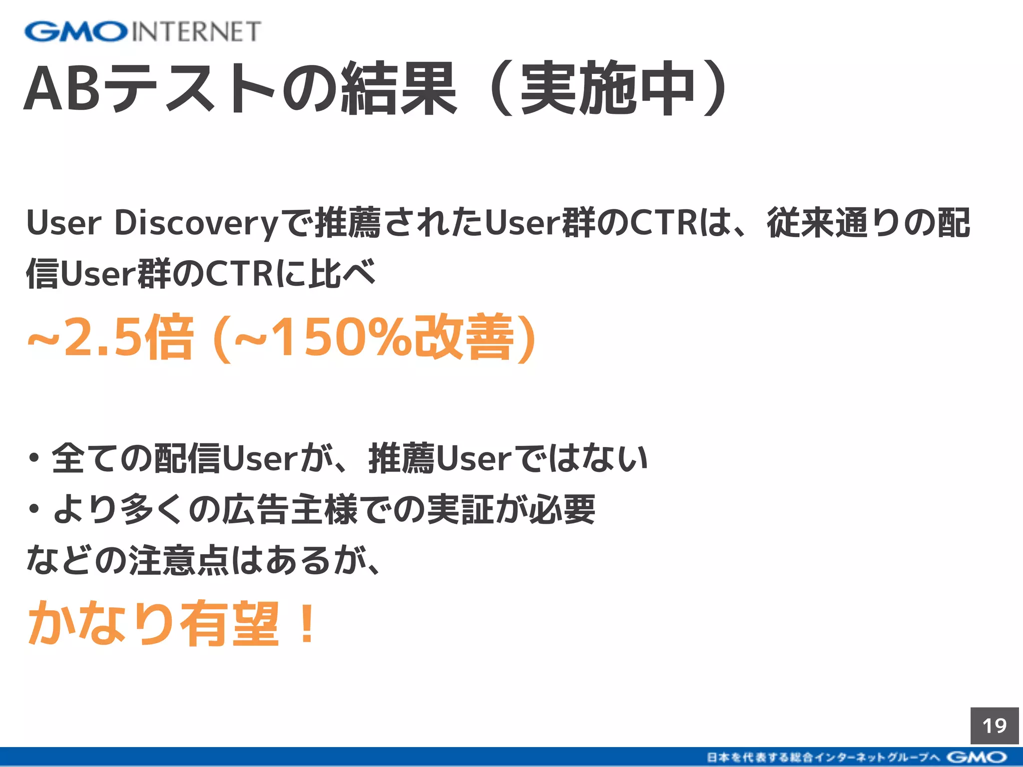 19
ABテストの結果（実施中）
User Discoveryで推薦されたUser群のCTRは、従来通りの配
信User群のCTRに比べ
~2.5倍 (~150%改善)
• 全ての配信Userが、推薦Userではない
• より多くの広告主様での実証が必要
などの注意点はあるが、
かなり有望！
 