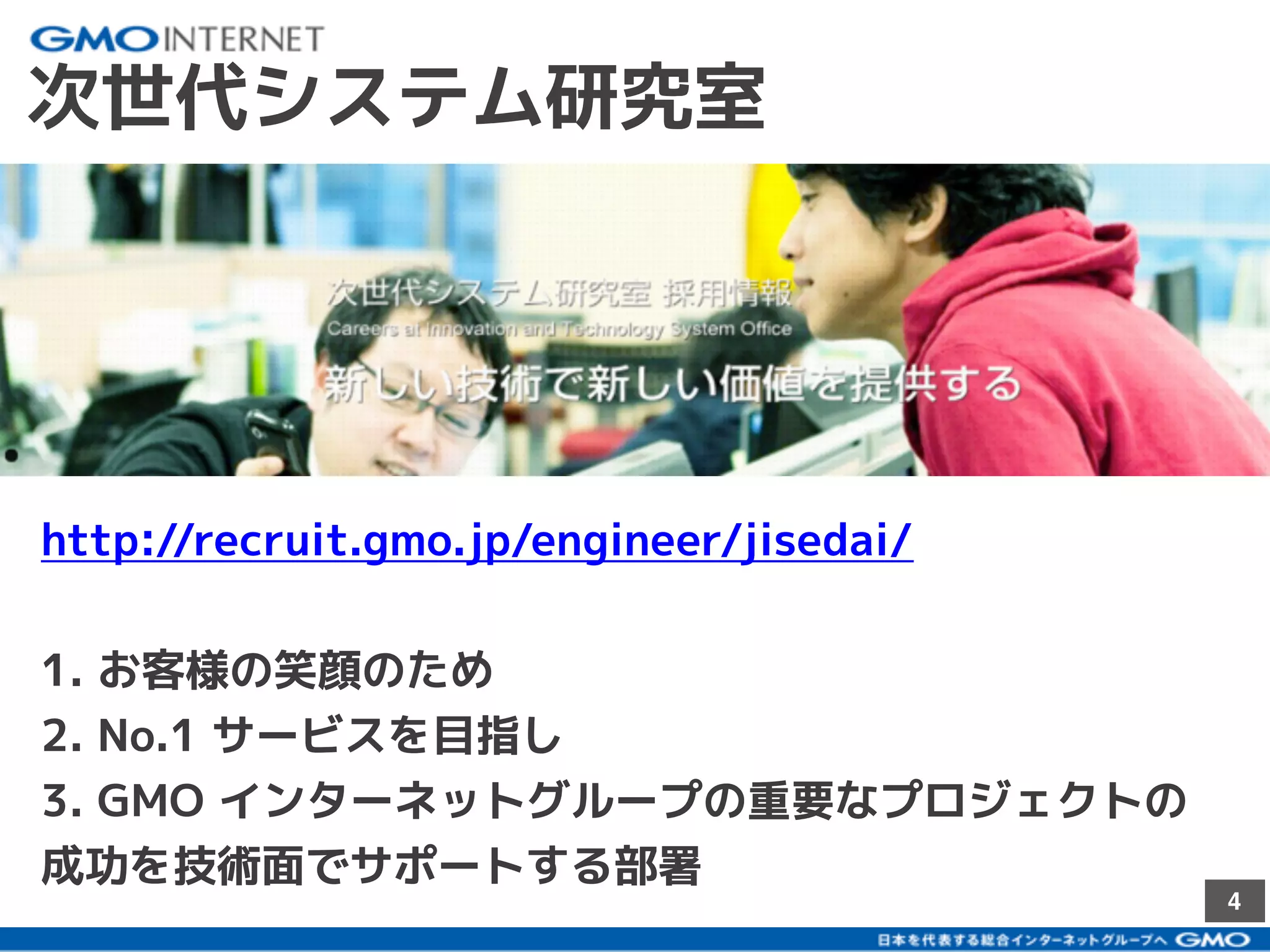 4
次世代システム研究室
http://recruit.gmo.jp/engineer/jisedai/
1. お客様の笑顔のため
2. No.1 サービスを目指し
3. GMO インターネットグループの重要なプロジェクトの
成功を技術面でサポートする部署
 