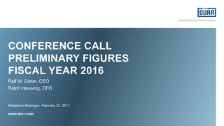 CONFERENCE CALL
PRELIMINARY FIGURES
FISCAL YEAR 2016
Bietigheim-Bissingen, February 23, 2017
www.durr.com
Ralf W. Dieter, CEO
Ralph Heuwing, CFO
 